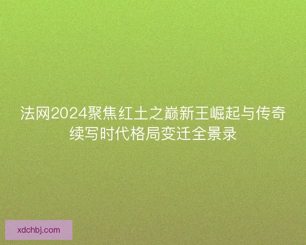 法网2024聚焦红土之巅新王崛起与传奇续写时代格局变迁全景录 法网2024聚焦红土之巅新王崛起与传奇续写时代格局变迁全景录