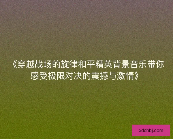 《穿越战场的旋律和平精英背景音乐带你感受极限对决的震撼与激情》