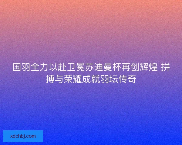 国羽全力以赴卫冕苏迪曼杯再创辉煌 拼搏与荣耀成就羽坛传奇 国羽全力以赴卫冕苏迪曼杯再创辉煌 拼搏与荣耀成就羽坛传奇