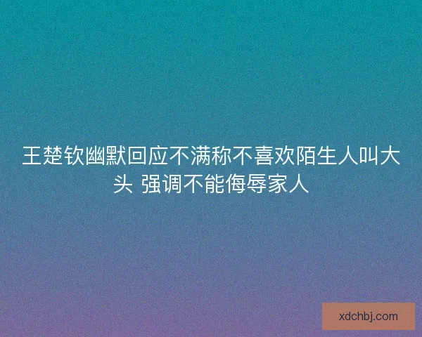 王楚钦幽默回应不满称不喜欢陌生人叫大头 强调不能侮辱家人