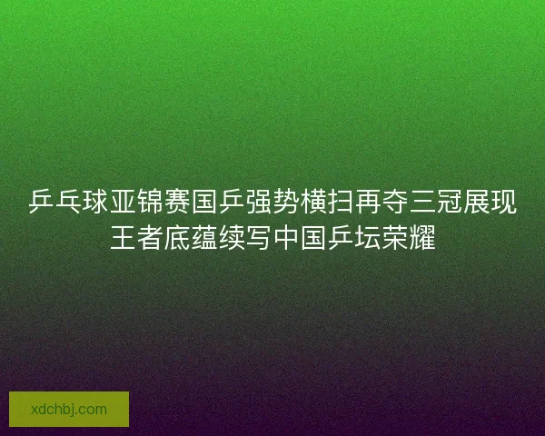 乒乓球亚锦赛国乒强势横扫再夺三冠展现王者底蕴续写中国乒坛荣耀