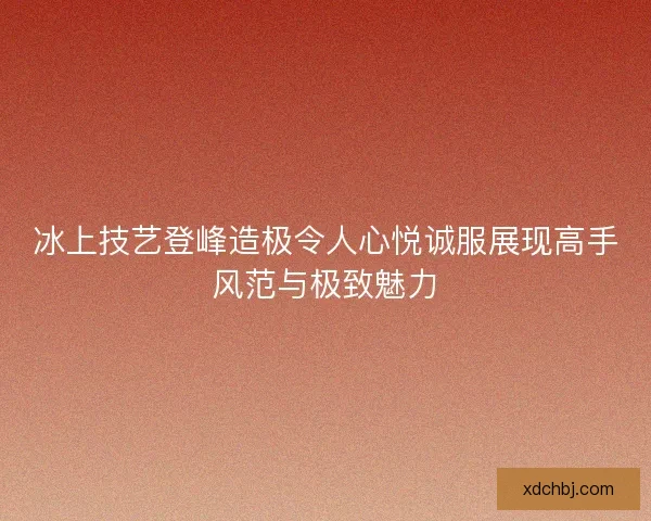 冰上技艺登峰造极令人心悦诚服展现高手风范与极致魅力