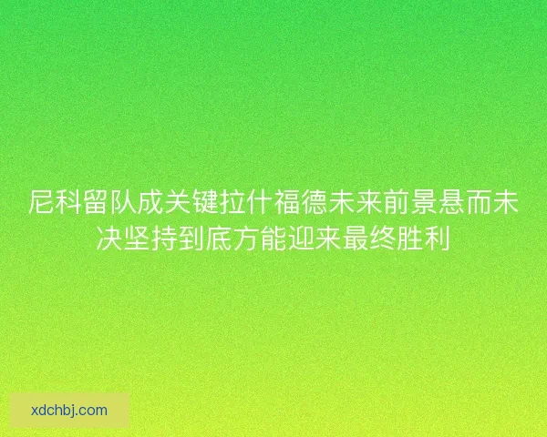 尼科留队成关键拉什福德未来前景悬而未决坚持到底方能迎来最终胜利