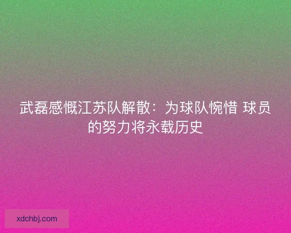 武磊感慨江苏队解散:为球队惋惜 球员的努力将永载历史 武磊感慨江苏队解散:为球队惋惜 球员的努力将永载历史