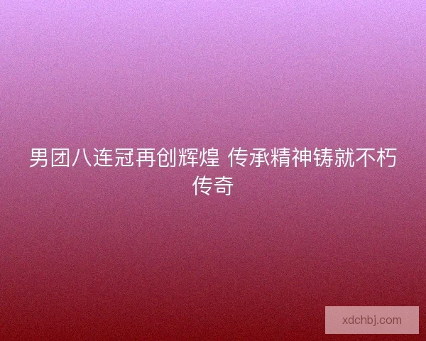 男团八连冠再创辉煌 传承精神铸就不朽传奇