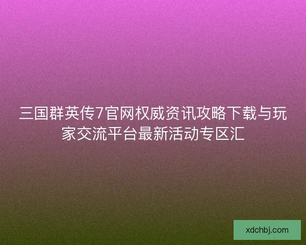 三国群英传7官网权威资讯攻略下载与玩家交流平台最新活动专区汇