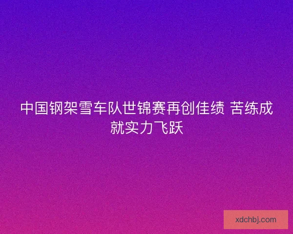 中国钢架雪车队世锦赛再创佳绩 苦练成就实力飞跃