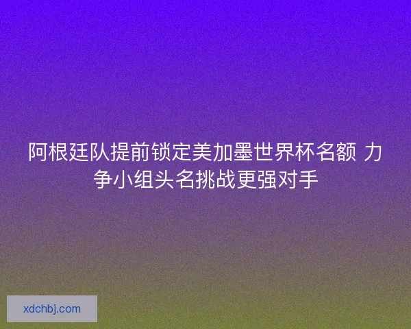 阿根廷队提前锁定美加墨世界杯名额 力争小组头名挑战更强对手