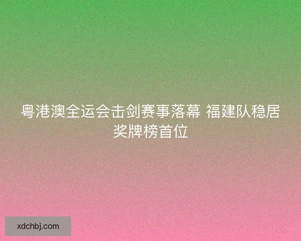 粤港澳全运会击剑赛事落幕 福建队稳居奖牌榜首位