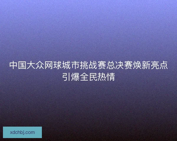中国大众网球城市挑战赛总决赛焕新亮点引爆全民热情