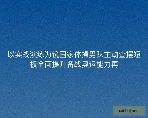 以实战演练为镜国家体操男队主动查摆短板全面提升备战奥运能力再