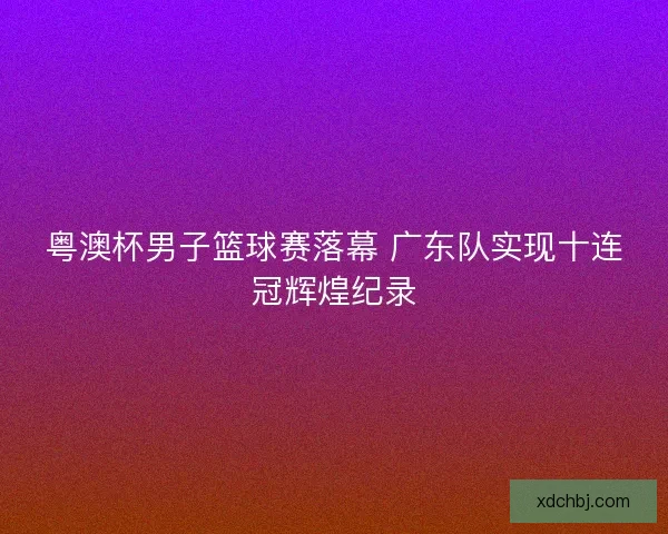 粤澳杯男子篮球赛落幕 广东队实现十连冠辉煌纪录