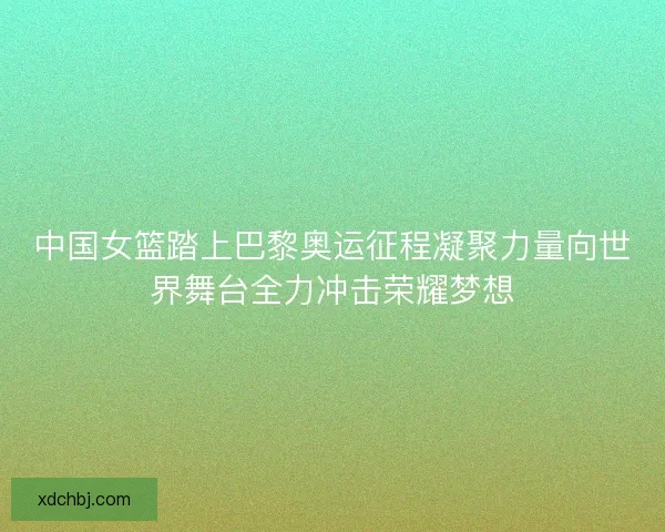 中国女篮踏上巴黎奥运征程凝聚力量向世界舞台全力冲击荣耀梦想 中国女篮踏上巴黎奥运征程凝聚力量向世界舞台全力冲击荣耀梦想