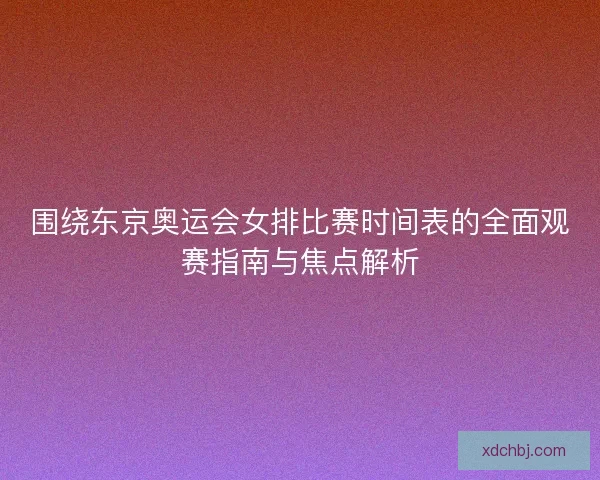 围绕东京奥运会女排比赛时间表的全面观赛指南与焦点解析