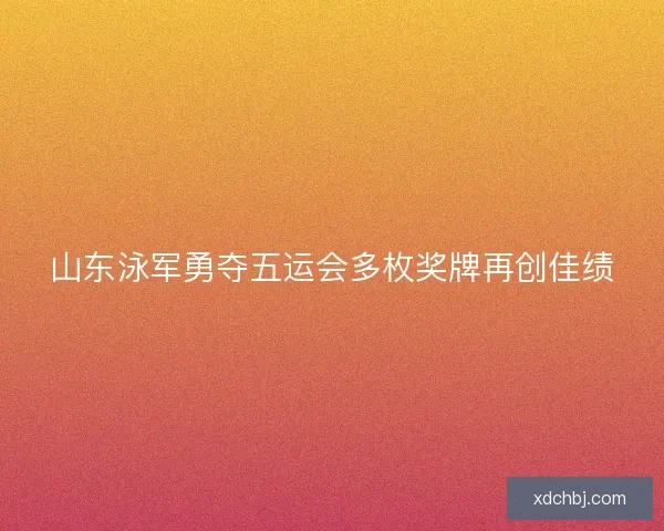 山东泳军勇夺五运会多枚奖牌再创佳绩 山东泳军勇夺五运会多枚奖牌再创佳绩