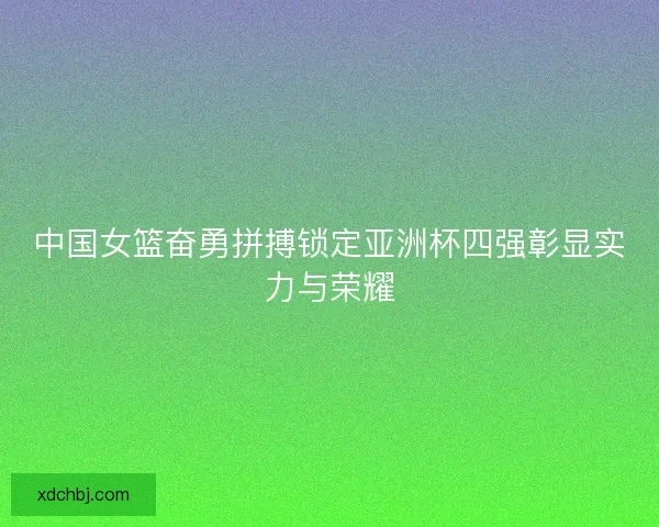 中国女篮奋勇拼搏锁定亚洲杯四强彰显实力与荣耀