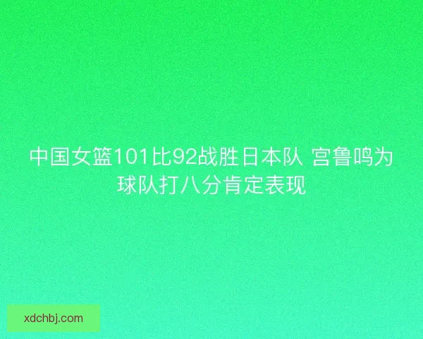 中国女篮101比92战胜日本队 宫鲁鸣为球队打八分肯定表现 中国女篮101比92战胜日本队 宫鲁鸣为球队打八分肯定表现
