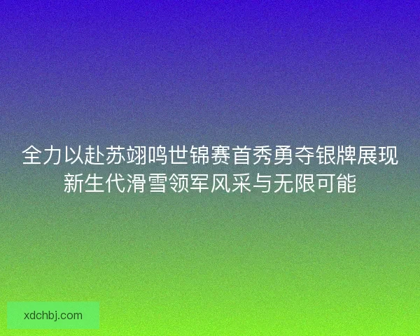 全力以赴苏翊鸣世锦赛首秀勇夺银牌展现新生代滑雪领军风采与无限可能 全力以赴苏翊鸣世锦赛首秀勇夺银牌展现新生代滑雪领军风采与无限可能