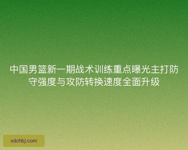 中国男篮新一期战术训练重点曝光主打防守强度与攻防转换速度全面升级 中国男篮新一期战术训练重点曝光主打防守强度与攻防转换速度全面升级